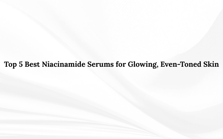 Top 5 Best Niacinamide Serums for Glowing, Even-Toned Skin